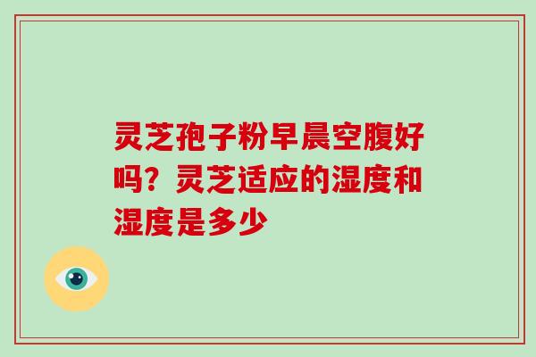 灵芝孢子粉早晨空腹好吗?灵芝适应的湿度和湿度是多少