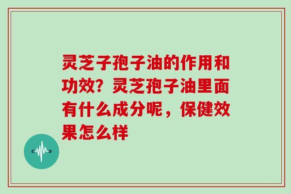 灵芝子孢子油的作用和功效?灵芝孢子油里面有什么成分呢,保健效果怎么样