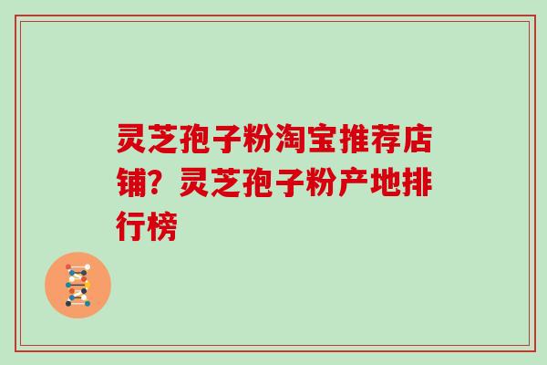 灵芝孢子粉淘宝推荐店铺?灵芝孢子粉产地排行榜