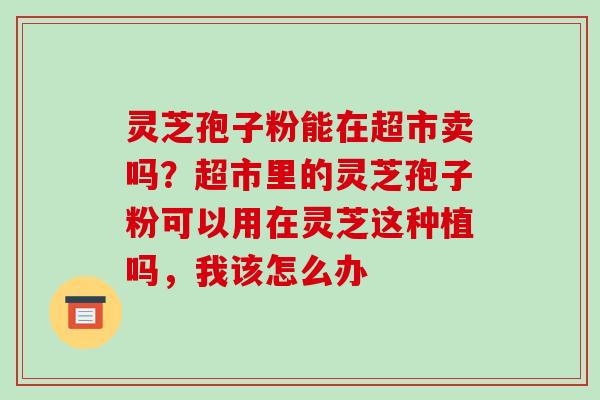 灵芝孢子粉能在超市卖吗?超市里的灵芝孢子粉可以用在灵芝这种植吗,我该怎么办