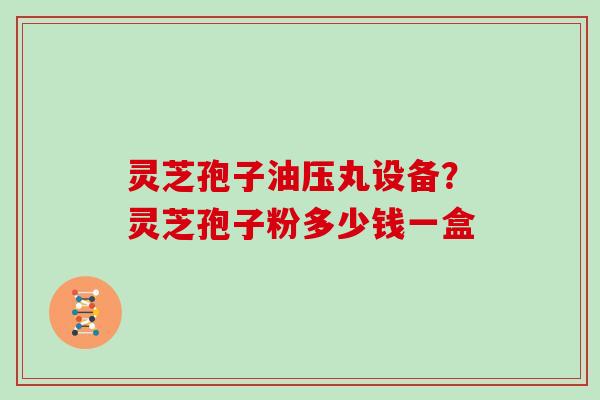 灵芝孢子油压丸设备?灵芝孢子粉多少钱一盒