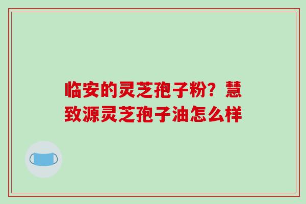 临安的灵芝孢子粉?慧致源灵芝孢子油怎么样