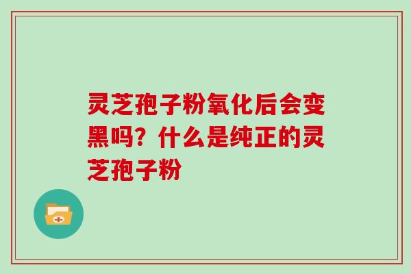 灵芝孢子粉氧化后会变黑吗?什么是纯正的灵芝孢子粉