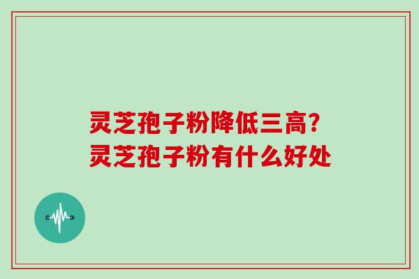 灵芝孢子粉降低三高?灵芝孢子粉有什么好处