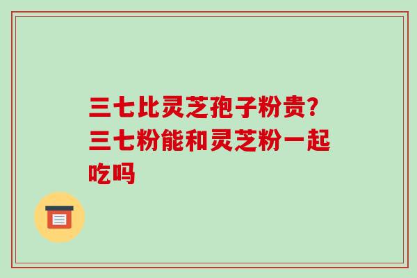 三七比灵芝孢子粉贵?三七粉能和灵芝粉一起吃吗
