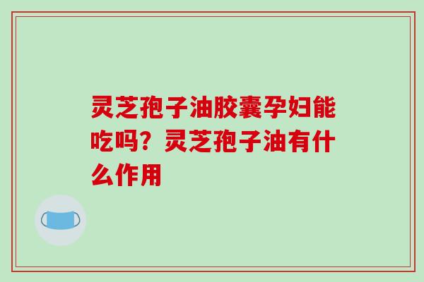 灵芝孢子油胶囊孕妇能吃吗?灵芝孢子油有什么作用