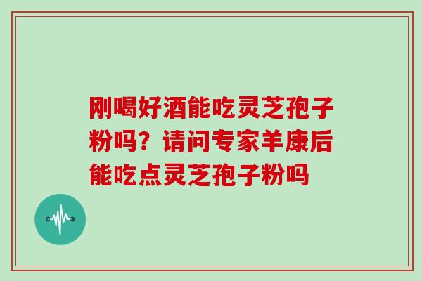 刚喝好酒能吃灵芝孢子粉吗?请问专家羊康后能吃点灵芝孢子粉吗