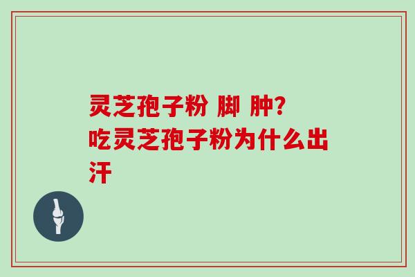灵芝孢子粉 脚 肿?吃灵芝孢子粉为什么出汗