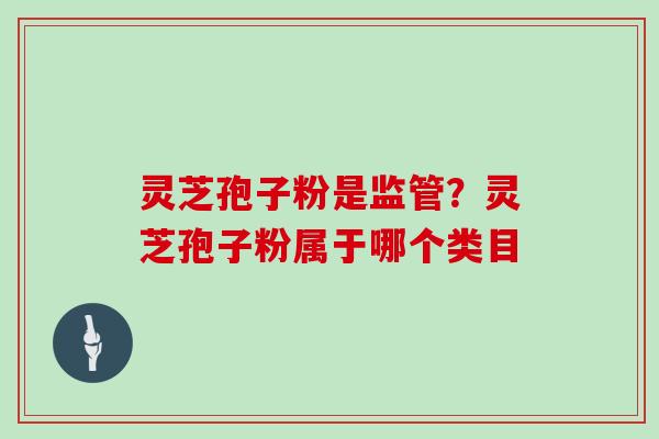 灵芝孢子粉是监管?灵芝孢子粉属于哪个类目