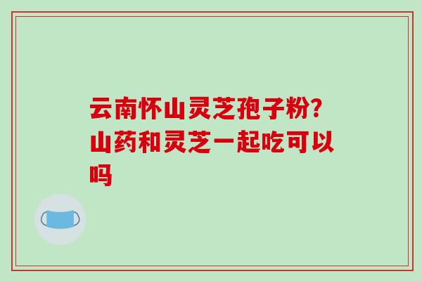 云南怀山灵芝孢子粉?山药和灵芝一起吃可以吗