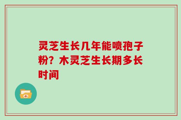 灵芝生长几年能喷孢子粉？木灵芝生长期多长时间
