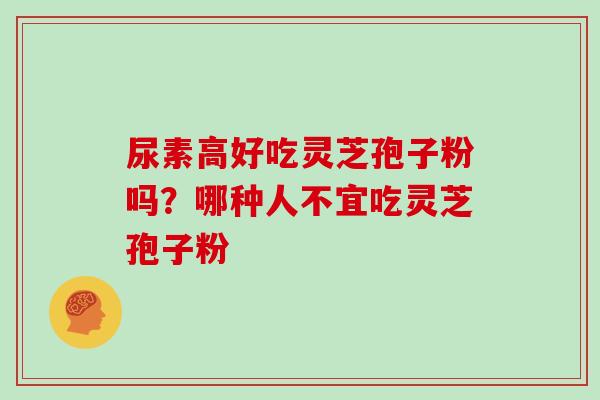 尿素高好吃灵芝孢子粉吗?哪种人不宜吃灵芝孢子粉