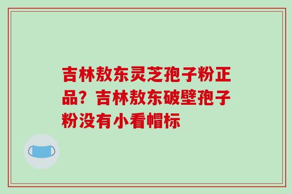 吉林敖东灵芝孢子粉正品？吉林敖东破壁孢子粉没有小看帽标