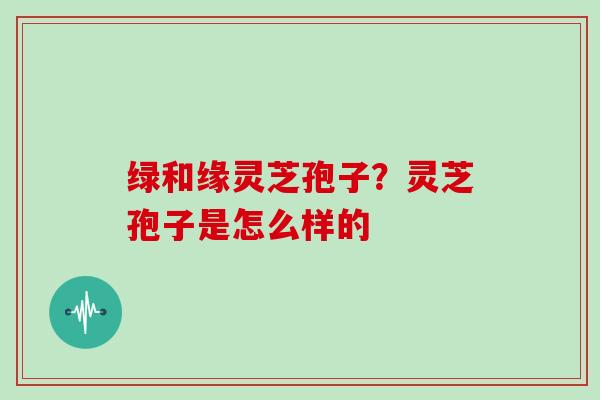 绿和缘灵芝孢子?灵芝孢子是怎么样的