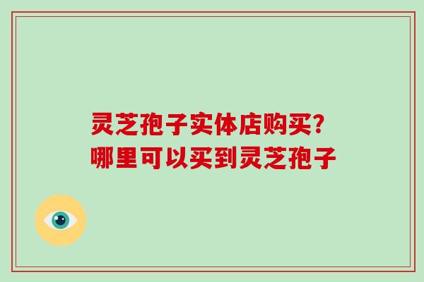 灵芝孢子实体店购买?哪里可以买到灵芝孢子