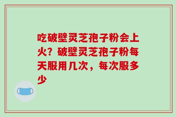 吃破壁灵芝孢子粉会上火？破壁灵芝孢子粉每天服用几次，每次服多少