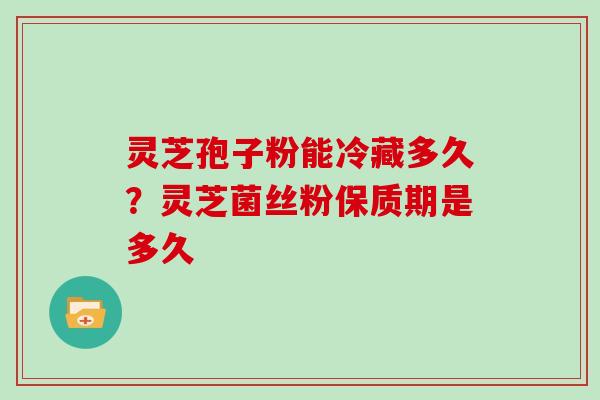 灵芝孢子粉能冷藏多久?灵芝菌丝粉保质期是多久