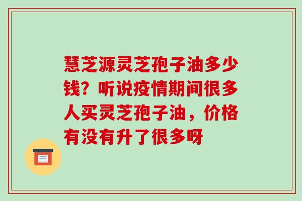 慧芝源灵芝孢子油多少钱?听说疫情期间很多人买灵芝孢子油,价格有没有升了很多呀