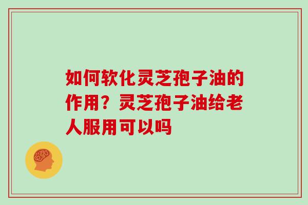 如何软化灵芝孢子油的作用？灵芝孢子油给老人服用可以吗