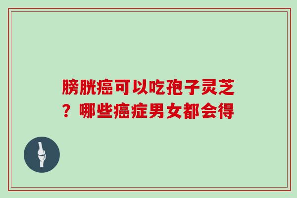 膀胱癌可以吃孢子灵芝？哪些癌症男女都会得