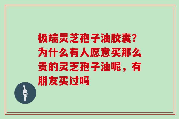 极端灵芝孢子油胶囊?为什么有人愿意买那么贵的灵芝孢子油呢,有朋友买过吗