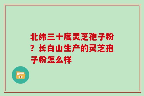 北纬三十度灵芝孢子粉?长白山生产的灵芝孢子粉怎么样