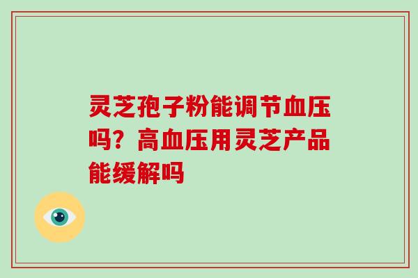 灵芝孢子粉能调节血压吗?高血压用灵芝产品能缓解吗