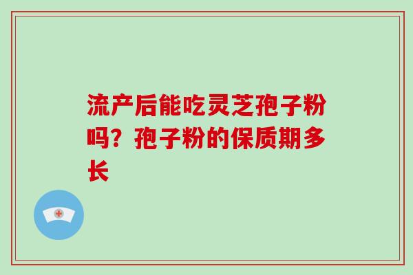 流产后能吃灵芝孢子粉吗？孢子粉的保质期多长