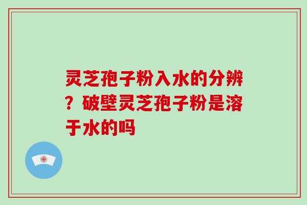 灵芝孢子粉入水的分辨？破壁灵芝孢子粉是溶于水的吗
