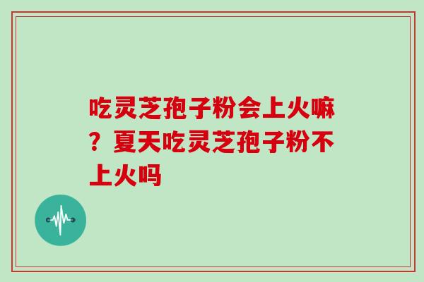 吃灵芝孢子粉会上火嘛?夏天吃灵芝孢子粉不上火吗