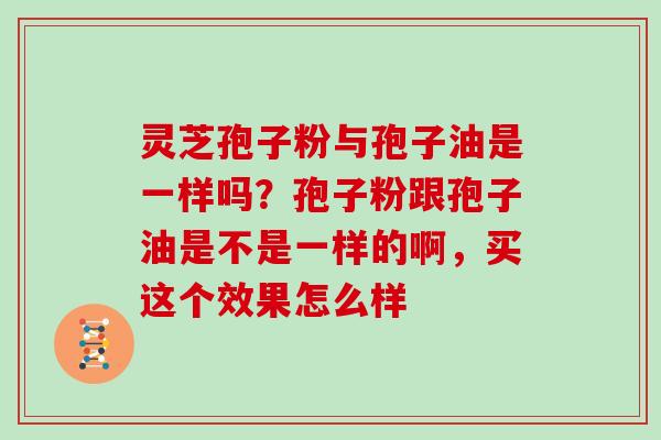灵芝孢子粉与孢子油是一样吗?孢子粉跟孢子油是不是一样的啊,买这个效果怎么样