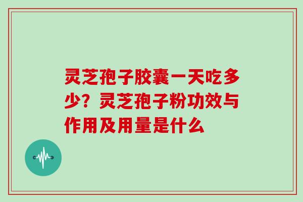 灵芝孢子胶囊一天吃多少?灵芝孢子粉功效与作用及用量是什么