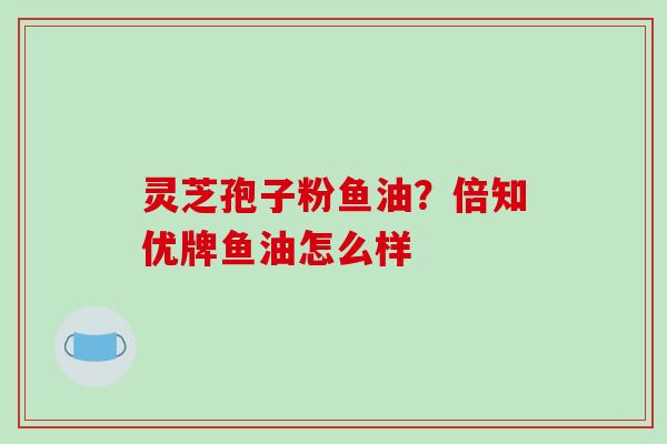灵芝孢子粉鱼油?倍知优牌鱼油怎么样