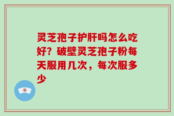灵芝孢子护肝吗怎么吃好？破壁灵芝孢子粉每天服用几次，每次服多少