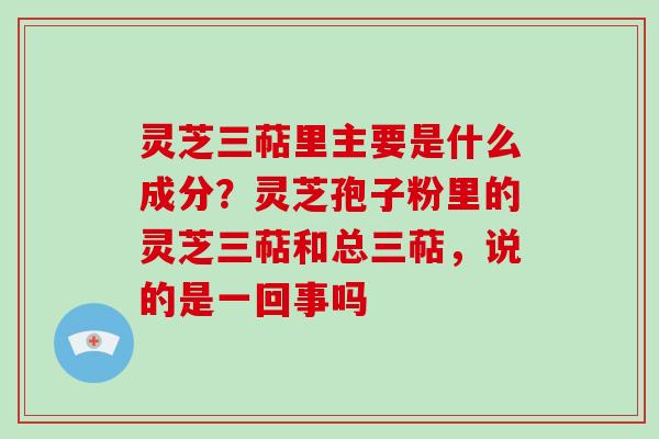 灵芝三萜里主要是什么成分？灵芝孢子粉里的灵芝三萜和总三萜，说的是一回事吗