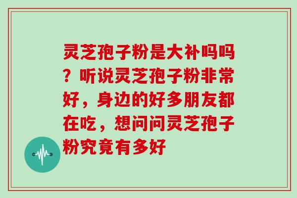 灵芝孢子粉是大补吗吗?听说灵芝孢子粉非常好,身边的好多朋友都在吃,想问问灵芝孢子粉究竟有多好