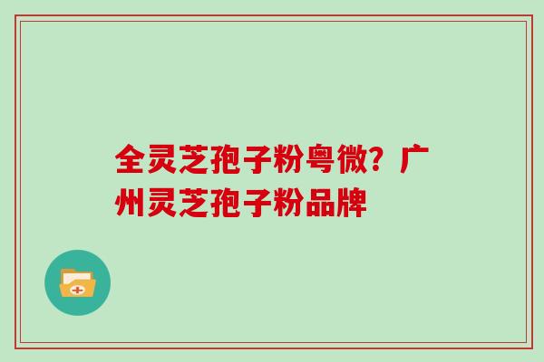 全灵芝孢子粉粤微？广州灵芝孢子粉品牌