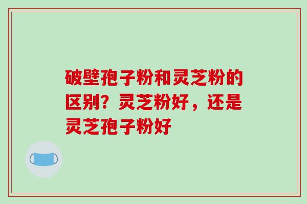 破壁孢子粉和灵芝粉的区别?灵芝粉好,还是灵芝孢子粉好
