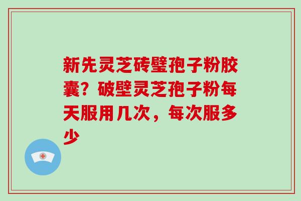 新先灵芝砖璧孢子粉胶囊?破壁灵芝孢子粉每天服用几次,每次服多少