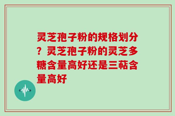 灵芝孢子粉的规格划分?灵芝孢子粉的灵芝多糖含量高好还是三萜含量高好