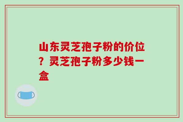 山东灵芝孢子粉的价位?灵芝孢子粉多少钱一盒