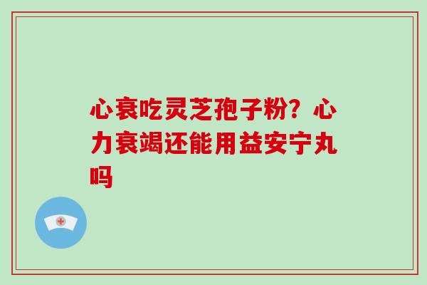 心衰吃灵芝孢子粉?心力衰竭还能用益安宁丸吗