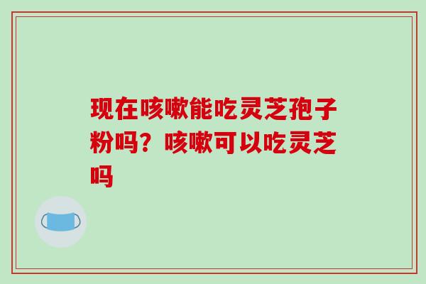 现在咳嗽能吃灵芝孢子粉吗?咳嗽可以吃灵芝吗