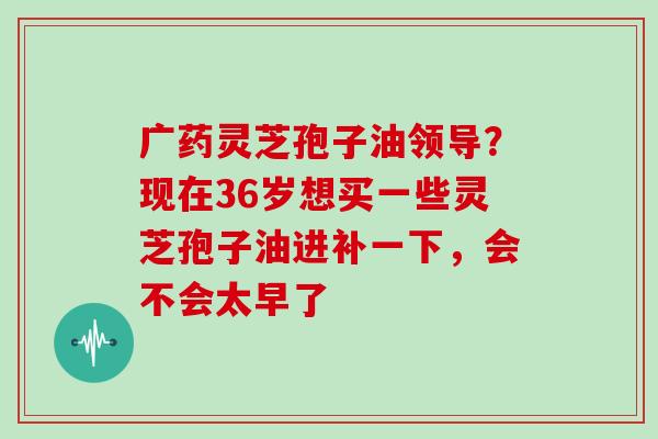 广药灵芝孢子油领导?现在36岁想买一些灵芝孢子油进补一下,会不会太早了