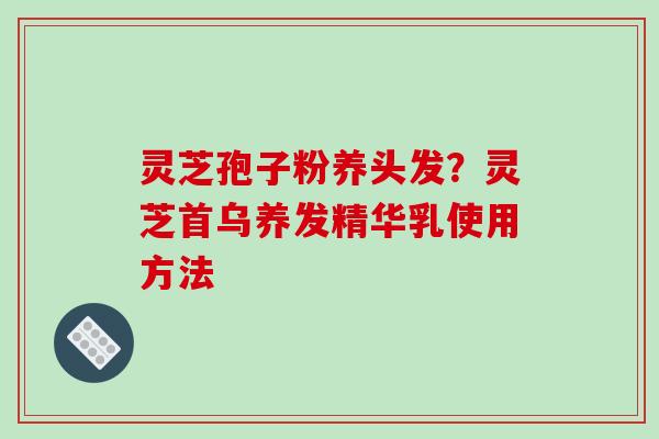 灵芝孢子粉养头发？灵芝首乌养发精华乳使用方法