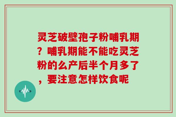 灵芝破壁孢子粉哺乳期?哺乳期能不能吃灵芝粉的么产后半个月多了,要注意怎样饮食呢