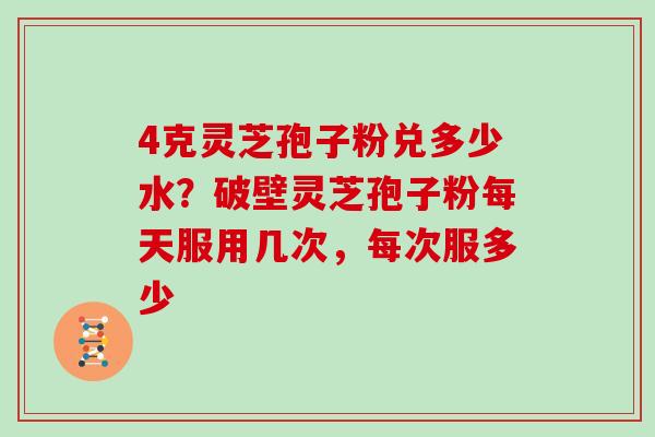 4克灵芝孢子粉兑多少水？破壁灵芝孢子粉每天服用几次，每次服多少