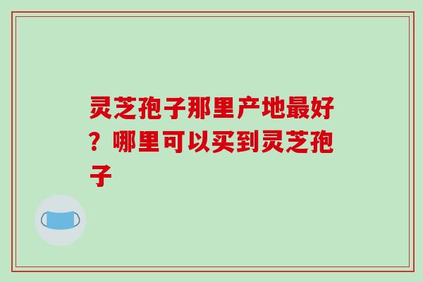 灵芝孢子那里产地最好？哪里可以买到灵芝孢子