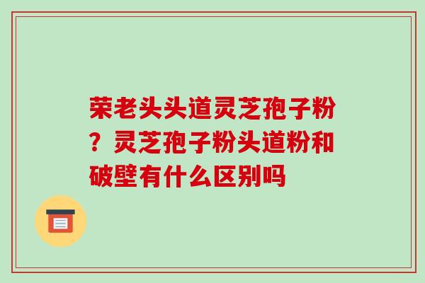 荣老头头道灵芝孢子粉?灵芝孢子粉头道粉和破壁有什么区别吗