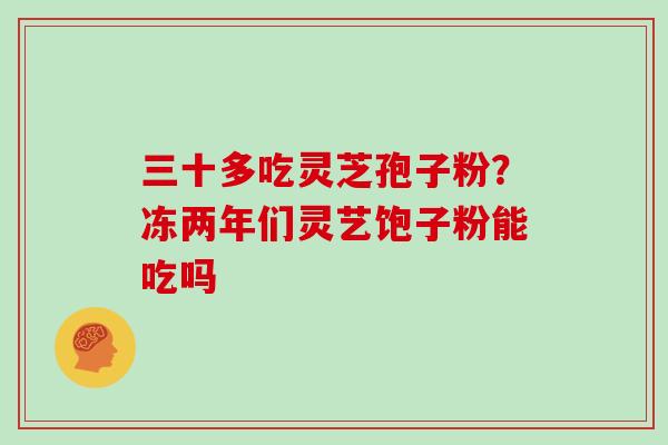 三十多吃灵芝孢子粉？冻两年们灵艺饱子粉能吃吗